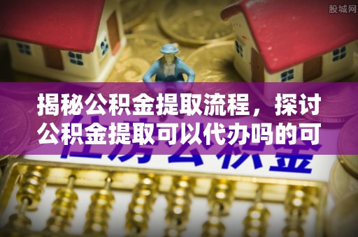 波密揭秘公积金提取流程，探讨公积金提取可以代办吗的可行性与注意事项