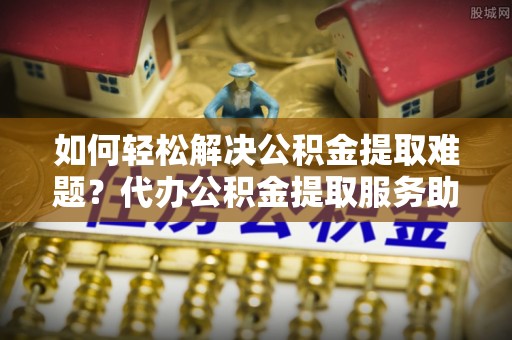 波密如何轻松解决公积金提取难题？代办公积金提取服务助您一臂之力