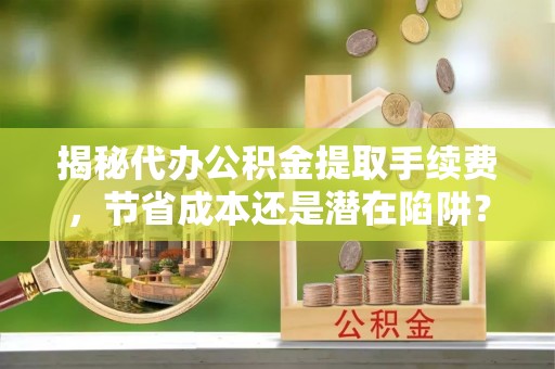 波密揭秘代办公积金提取手续费，节省成本还是潜在陷阱？