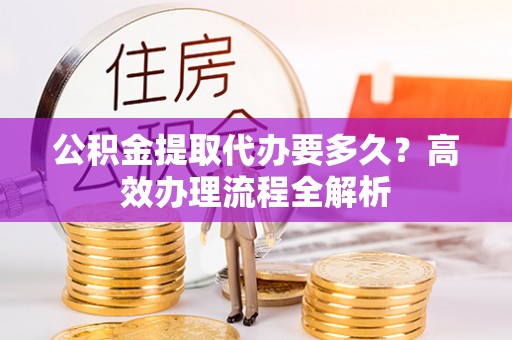 波密公积金提取代办要多久？高效办理流程全解析
