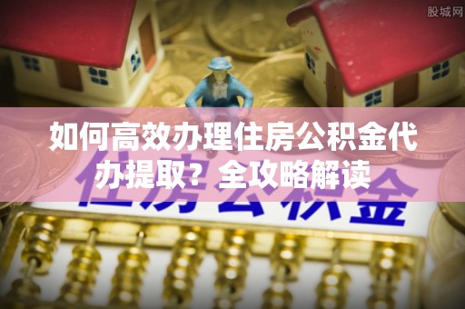 波密如何高效办理住房公积金代办提取？全攻略解读