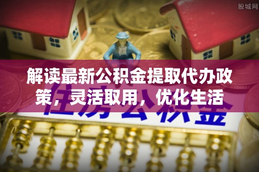 波密解读最新公积金提取代办政策，灵活取用，优化生活