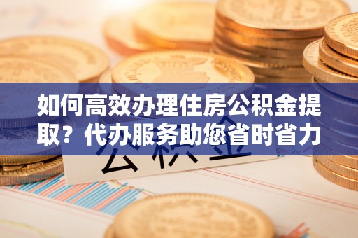 波密如何高效办理住房公积金提取？代办服务助您省时省力