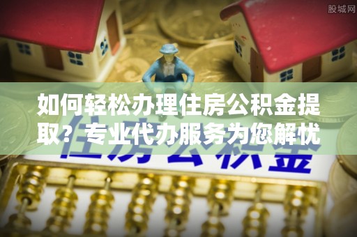波密如何轻松办理住房公积金提取？专业代办服务为您解忧