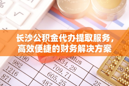 波密长沙公积金代办提取服务，高效便捷的财务解决方案