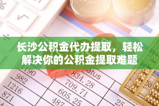 波密长沙公积金代办提取，轻松解决你的公积金提取难题