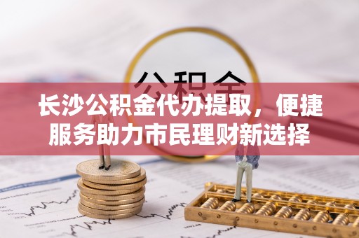 波密长沙公积金代办提取，便捷服务助力市民理财新选择