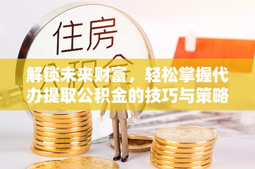 波密解锁未来财富，轻松掌握代办提取公积金的技巧与策略