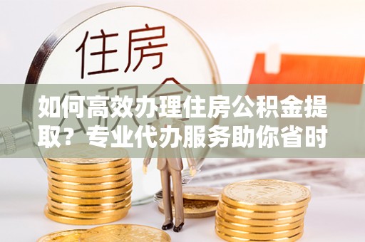 波密如何高效办理住房公积金提取？专业代办服务助你省时省力