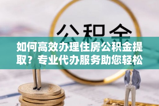 波密如何高效办理住房公积金提取？专业代办服务助您轻松搞定