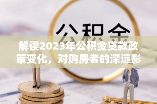 波密解读2023年公积金贷款政策变化，对购房者的深远影响
