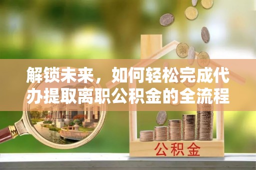 波密解锁未来，如何轻松完成代办提取离职公积金的全流程