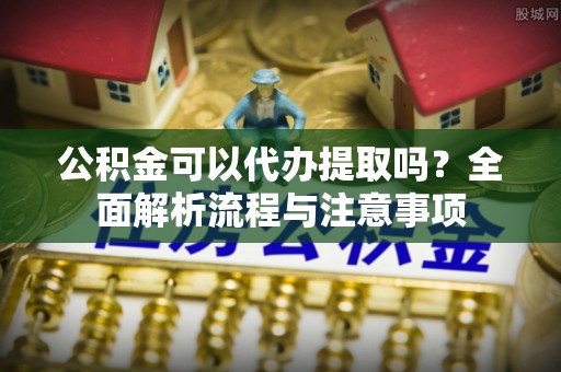 波密公积金可以代办提取吗？全面解析流程与注意事项