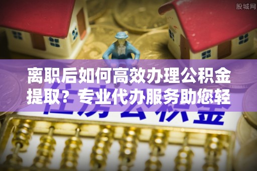 波密离职后如何高效办理公积金提取？专业代办服务助您轻松搞定
