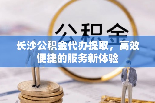 波密长沙公积金代办提取，高效便捷的服务新体验