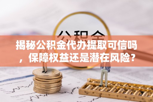 波密揭秘公积金代办提取可信吗，保障权益还是潜在风险？