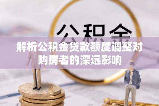 波密解析公积金贷款额度调整对购房者的深远影响