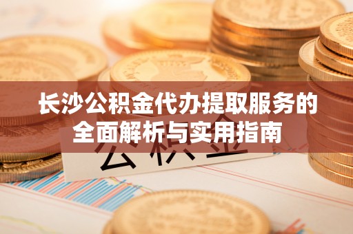 波密长沙公积金代办提取服务的全面解析与实用指南