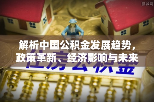 波密解析中国公积金发展趋势，政策革新、经济影响与未来展望