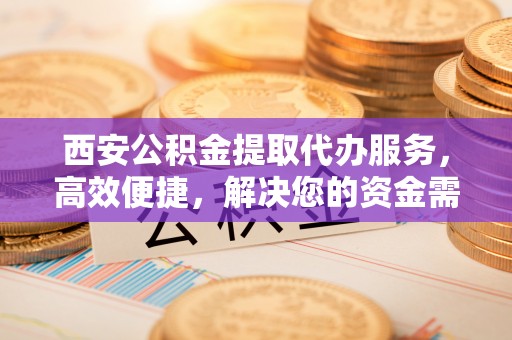 波密西安公积金提取代办服务，高效便捷，解决您的资金需求