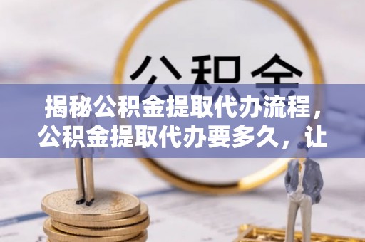 波密揭秘公积金提取代办流程，公积金提取代办要多久，让你心中有数