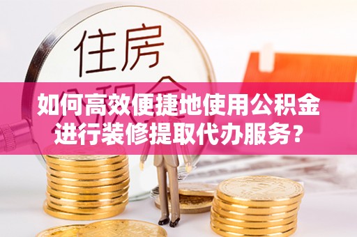波密如何高效便捷地使用公积金进行装修提取代办服务？