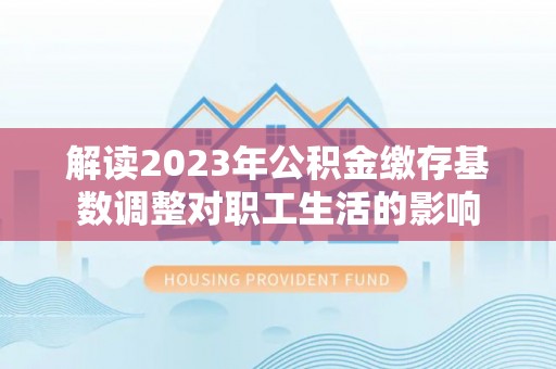 波密解读2023年公积金缴存基数调整对职工生活的影响