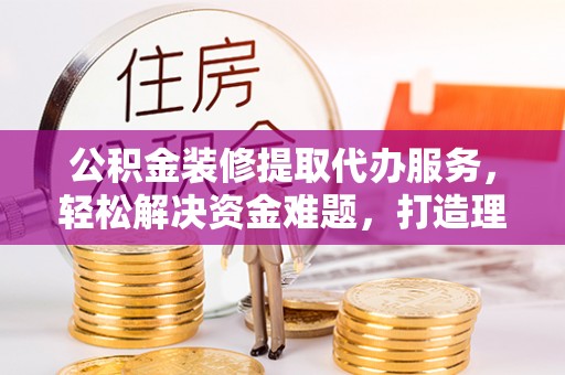 波密公积金装修提取代办服务，轻松解决资金难题，打造理想家居