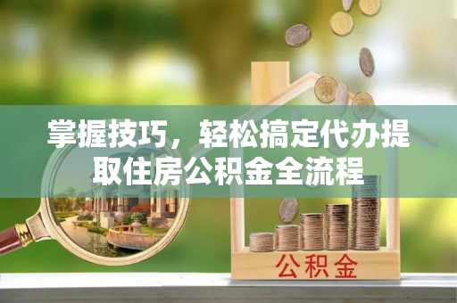 波密掌握技巧，轻松搞定代办提取住房公积金全流程