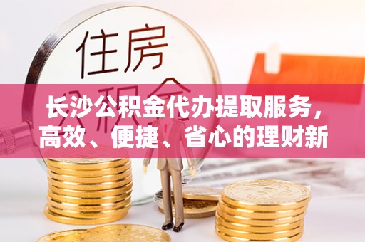 波密长沙公积金代办提取服务，高效、便捷、省心的理财新选择