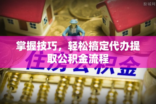 波密掌握技巧，轻松搞定代办提取公积金流程