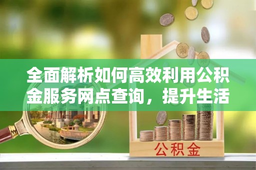 波密全面解析如何高效利用公积金服务网点查询，提升生活便利性