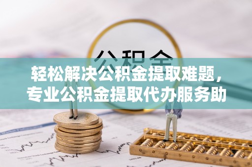 波密轻松解决公积金提取难题，专业公积金提取代办服务助您无忧