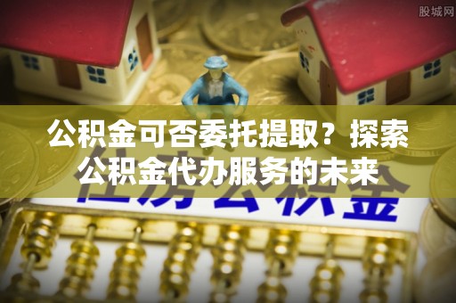 波密公积金可否委托提取？探索公积金代办服务的未来