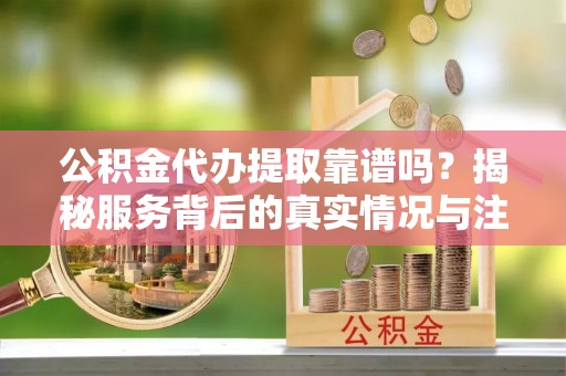波密公积金代办提取靠谱吗？揭秘服务背后的真实情况与注意事项