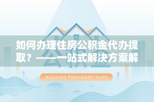 波密如何办理住房公积金代办提取？——一站式解决方案解析