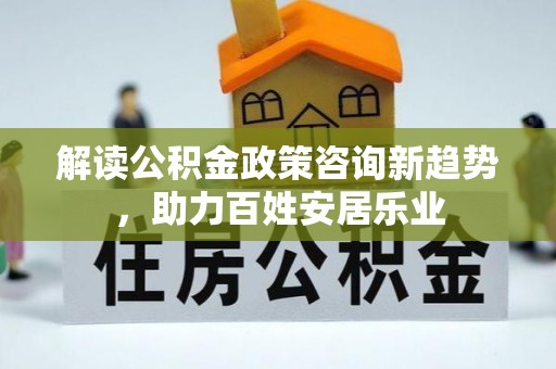波密解读公积金政策咨询新趋势，助力百姓安居乐业